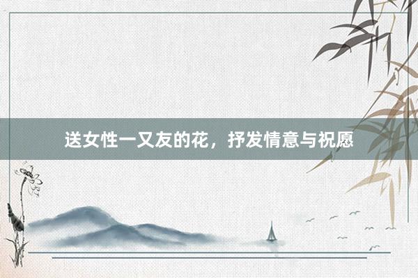 送女性一又友的花，抒发情意与祝愿